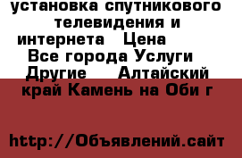 установка спутникового телевидения и интернета › Цена ­ 500 - Все города Услуги » Другие   . Алтайский край,Камень-на-Оби г.